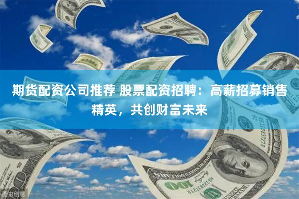 期货配资公司推荐 股票配资招聘：高薪招募销售精英，共创财富未来