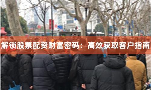 解锁股票配资财富密码：高效获取客户指南